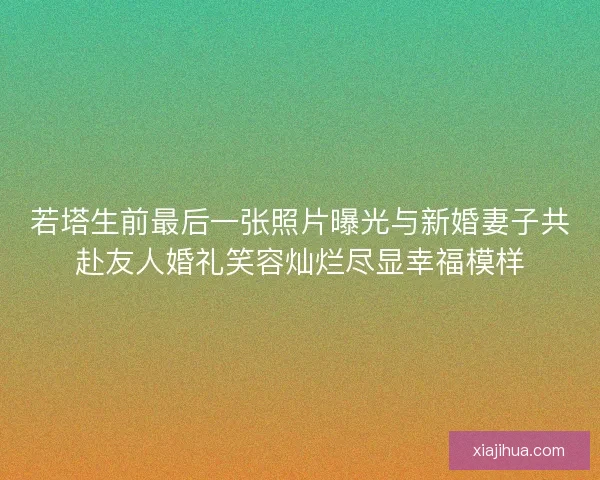 若塔生前最后一张照片曝光与新婚妻子共赴友人婚礼笑容灿烂尽显幸福模样